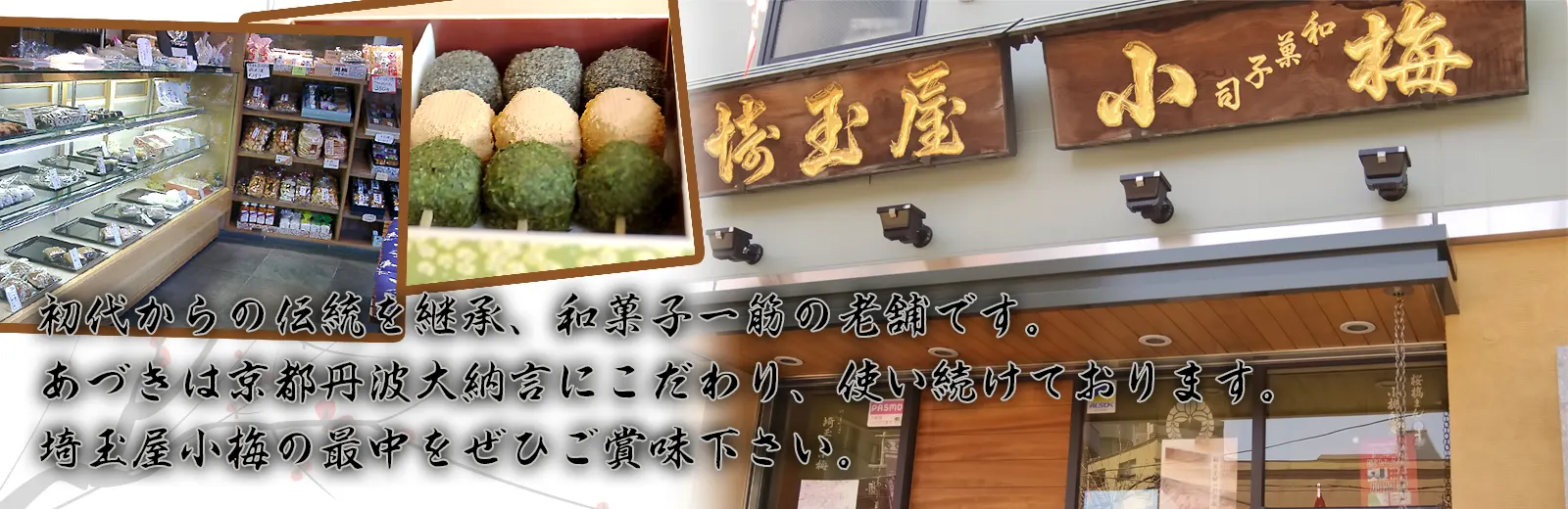 初代からの伝統を継承、和菓子一筋の老舗です。あづきは京都丹波大納言にこだわり使い続けております。埼玉屋小梅の最中をぜひご賞味下さい。 初代からの伝統を継承、和菓子一筋の老舗です。あづきは京都丹波大納言にこだわり使い続けております。埼玉屋小梅の最中をぜひご賞味下さい。